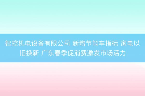 智控机电设备有限公司 新增节能车指标 家电以旧换新 广东春季促消费激发市场活力