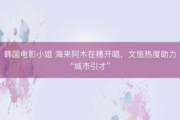 韩国电影小姐 海来阿木在穗开唱，文旅热度助力“城市引才”