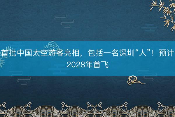 首批中国太空游客亮相，包括一名深圳“人”！预计2028年首飞