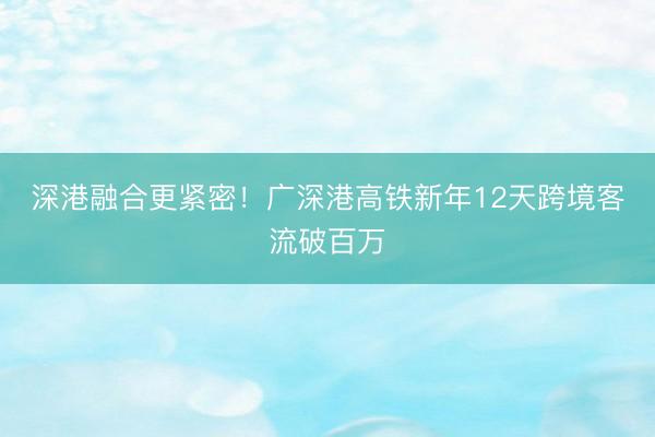 深港融合更紧密！广深港高铁新年12天跨境客流破百万