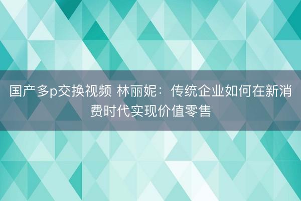国产多p交换视频 林丽妮：传统企业如何在新消费时代实现价值零售