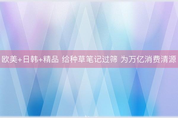 欧美+日韩+精品 给种草笔记过筛 为万亿消费清源