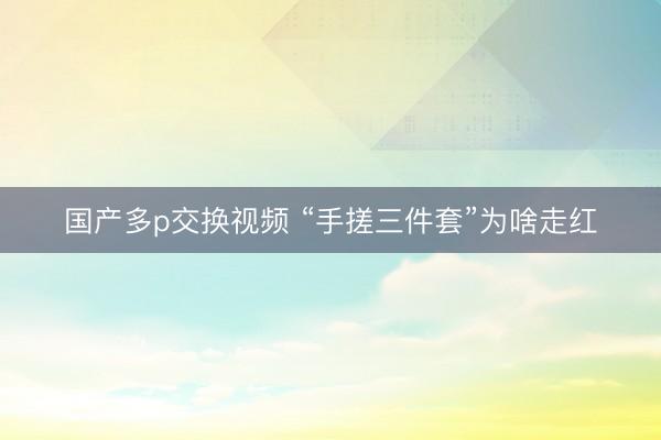 国产多p交换视频 “手搓三件套”为啥走红