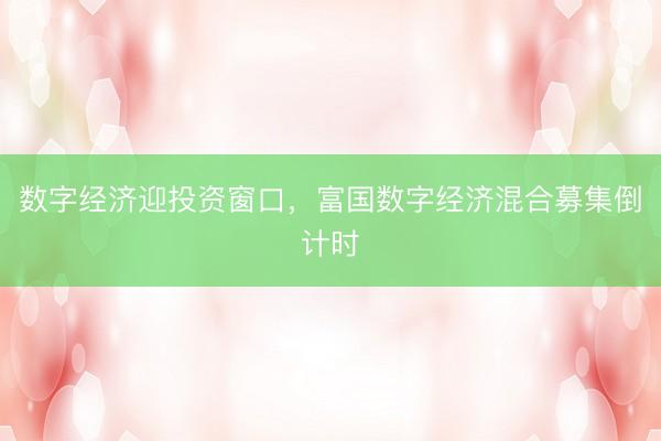 数字经济迎投资窗口，富国数字经济混合募集倒计时