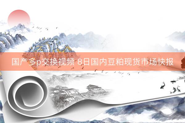 国产多p交换视频 8日国内豆粕现货市场快报