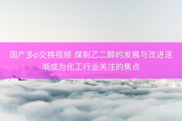 国产多p交换视频 煤制乙二醇的发展与改进逐渐成为化工行业关注的焦点