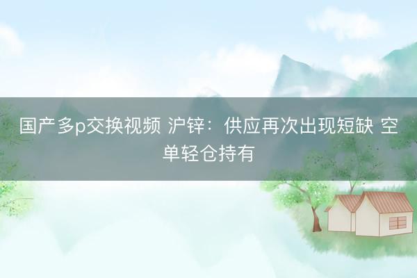 国产多p交换视频 沪锌：供应再次出现短缺 空单轻仓持有