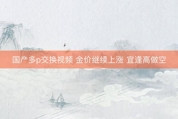 国产多p交换视频 金价继续上涨 宜逢高做空