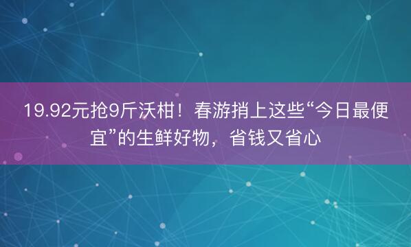 19.92元抢9斤沃柑！春游捎上这些“今日最便宜”的生鲜好物，省钱又省心