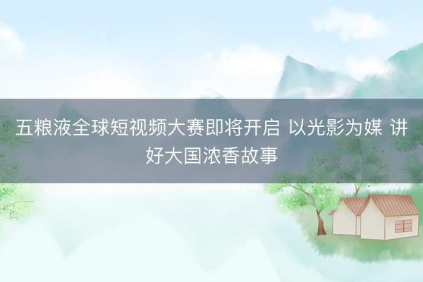 五粮液全球短视频大赛即将开启 以光影为媒 讲好大国浓香故事