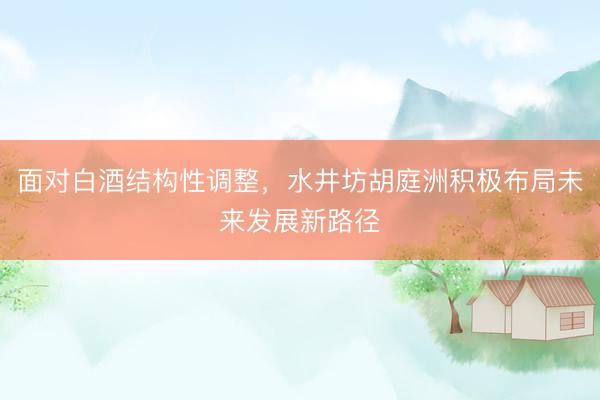 面对白酒结构性调整，水井坊胡庭洲积极布局未来发展新路径
