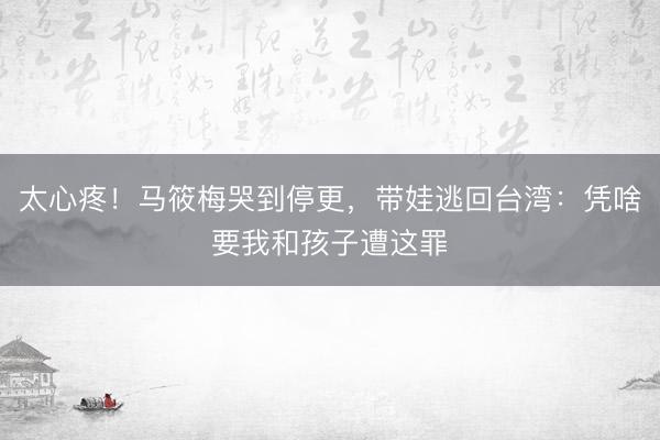 太心疼！马筱梅哭到停更，带娃逃回台湾：凭啥要我和孩子遭这罪