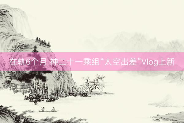 在轨6个月 神二十一乘组“太空出差”Vlog上新