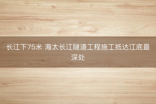 长江下75米 海太长江隧道工程施工抵达江底最深处