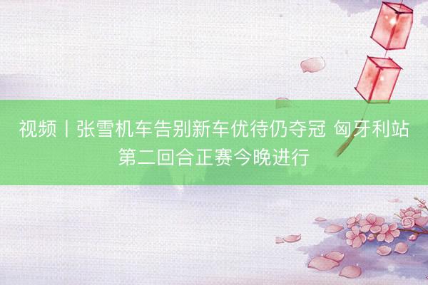 视频丨张雪机车告别新车优待仍夺冠 匈牙利站第二回合正赛今晚进行