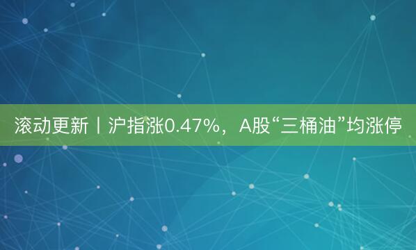 滚动更新丨沪指涨0.47%，A股“三桶油”均涨停