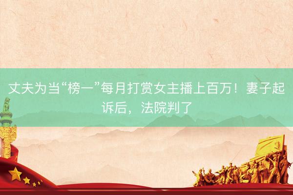丈夫为当“榜一”每月打赏女主播上百万！妻子起诉后，法院判了