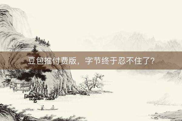 豆包推付费版，字节终于忍不住了？