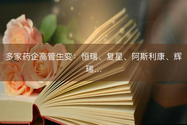 多家药企高管生变：恒瑞、复星、阿斯利康、辉瑞…