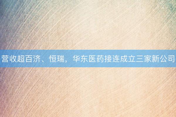 营收超百济、恒瑞，华东医药接连成立三家新公司