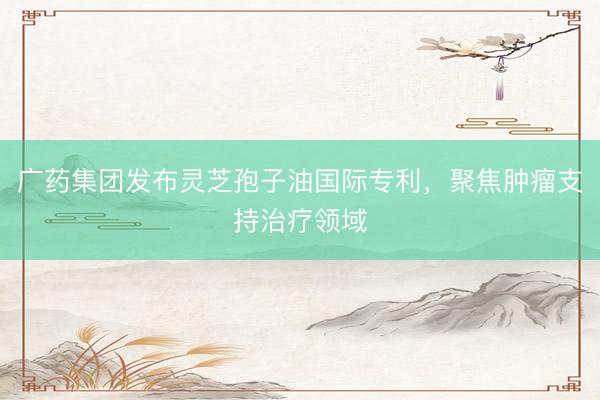 广药集团发布灵芝孢子油国际专利，聚焦肿瘤支持治疗领域