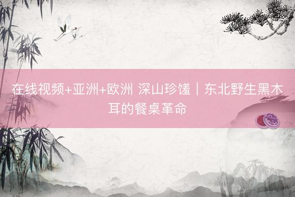 在线视频+亚洲+欧洲 深山珍馐｜东北野生黑木耳的餐桌革命