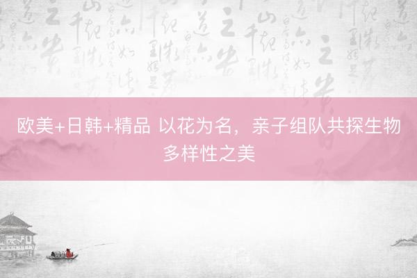欧美+日韩+精品 以花为名，亲子组队共探生物多样性之美