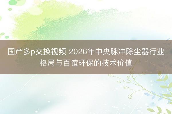 国产多p交换视频 2026年中央脉冲除尘器行业格局与百谊环保的技术价值