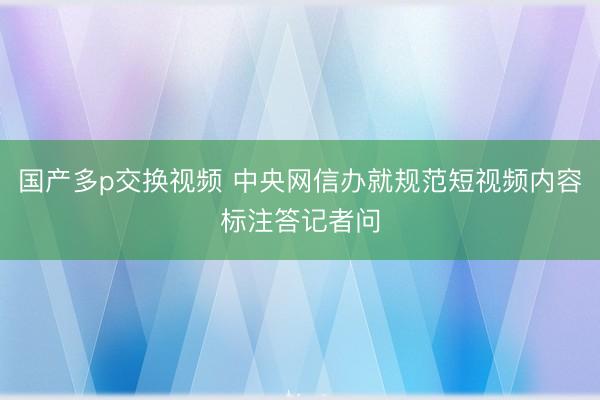国产多p交换视频 中央网信办就规范短视频内容标注答记者问