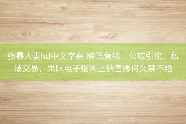 強暴人妻hd中文字幕 暗语营销、公域引流、私域交易，果味电子烟网上销售缘何久禁不绝