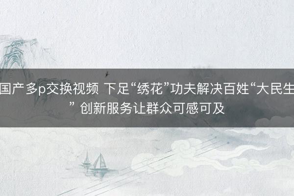 国产多p交换视频 下足“绣花”功夫解决百姓“大民生” 创新服务让群众可感可及
