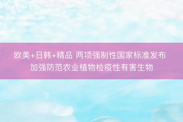 欧美+日韩+精品 两项强制性国家标准发布 加强防范农业植物检疫性有害生物