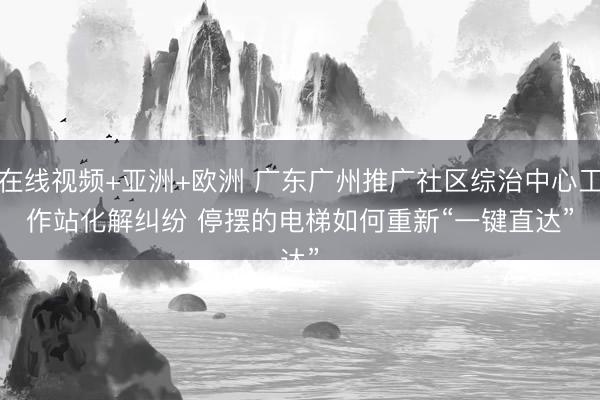 在线视频+亚洲+欧洲 广东广州推广社区综治中心工作站化解纠纷 停摆的电梯如何重新“一键直达”