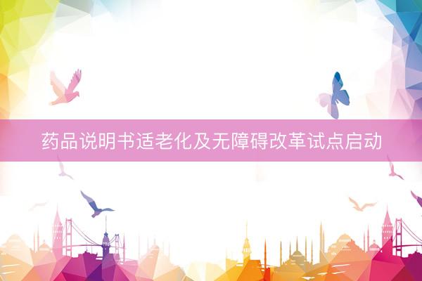 药品说明书适老化及无障碍改革试点启动