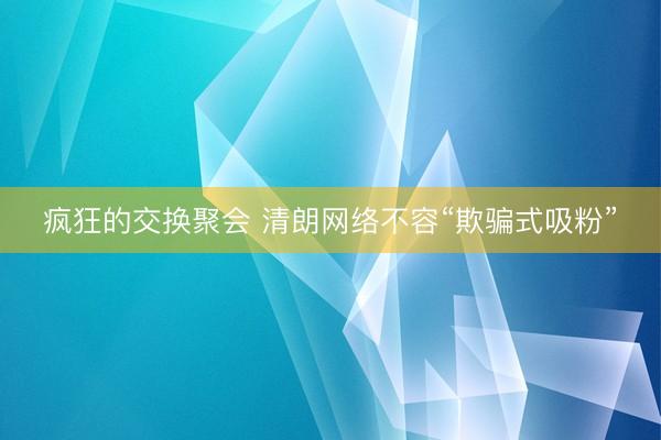 疯狂的交换聚会 清朗网络不容“欺骗式吸粉”