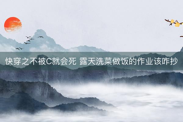 快穿之不被C就会死 露天洗菜做饭的作业该咋抄