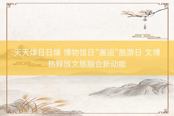 天天燥日日燥 博物馆日“邂逅”旅游日 文博热释放文旅融合新动能