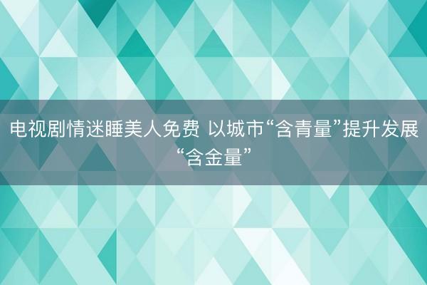 电视剧情迷睡美人免费 以城市“含青量”提升发展“含金量”