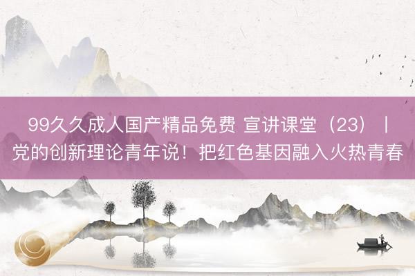 99久久成人国产精品免费 宣讲课堂(23)丨党的创新理论青年说!把红色基因融入火热青春