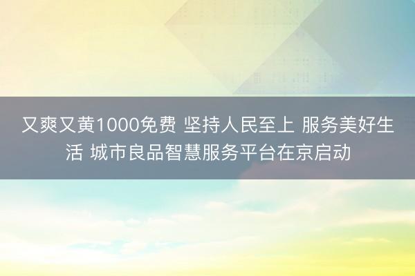 又爽又黄1000免费 坚持人民至上 服务美好生活 城市良品智慧服务平台在京启动