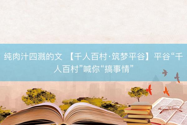 纯肉汁四溅的文 【千人百村·筑梦平谷】平谷“千人百村”喊你“搞事情”