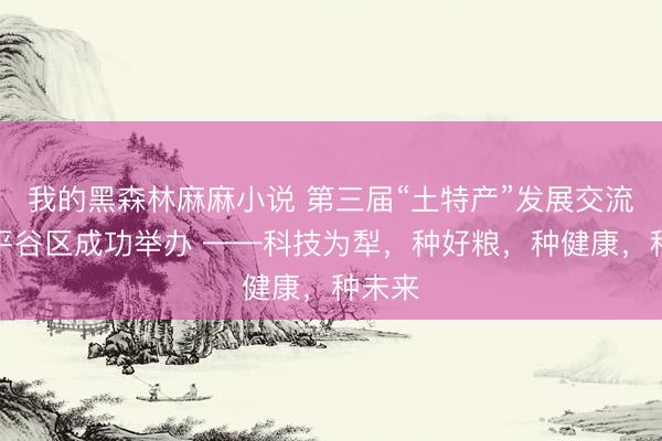 我的黑森林麻麻小说 第三届“土特产”发展交流会在平谷区成功举办 ——科技为犁，种好粮，种健康，种未来