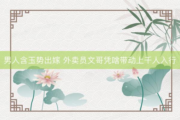 男人含玉势出嫁 外卖员文哥凭啥带动上千人入行