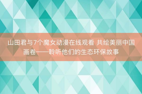 山田君与7个魔女动漫在线观看 共绘美丽中国画卷——聆听他们的生态环保故事