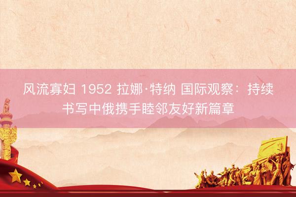 风流寡妇 1952 拉娜·特纳 国际观察:持续书写中俄携手睦邻友好新篇章