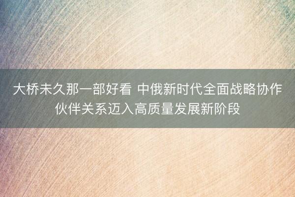 大桥未久那一部好看 中俄新时代全面战略协作伙伴关系迈入高质量发展新阶段