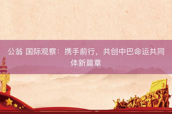 公翁 国际观察：携手前行，共创中巴命运共同体新篇章