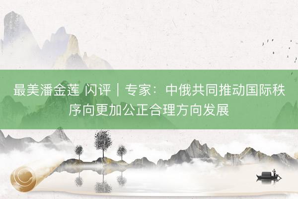 最美潘金莲 闪评｜专家：中俄共同推动国际秩序向更加公正合理方向发展