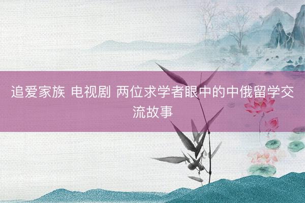 追爱家族 电视剧 两位求学者眼中的中俄留学交流故事
