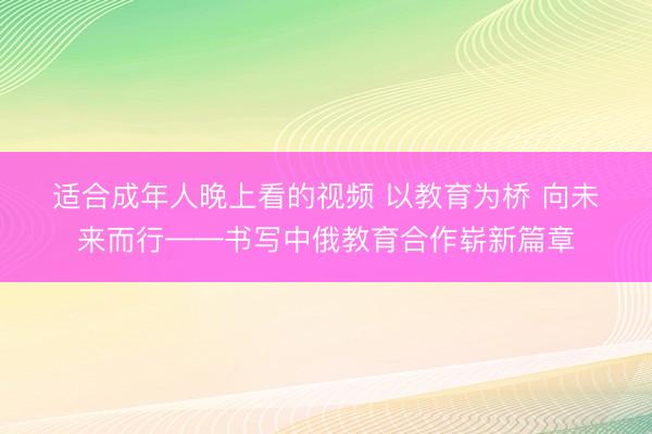 适合成年人晚上看的视频 以教育为桥 向未来而行——书写中俄教育合作崭新篇章